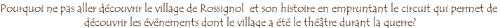 Pourquoi ne pas aller découvrir le village de Rossignol  et son histoire en empruntant le circuit qui permet de  découvrir les événements dont le village a été le théâtre durant la guerre?