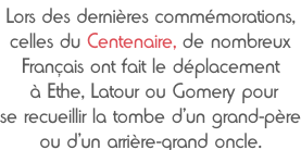 Lors des dernières commémorations,  celles du Centenaire, de nombreux Français ont fait le déplacement  à Ethe, Latour ou Gomery pour  se recueillir la tombe d’un grand-père ou d’un arrière-grand oncle.