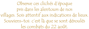 Observe ces clichés d’époque  pris dans les alentours de nos villages. Sois attentif aux indications de lieux.  Souviens-toi: c’est là que se sont déroulés  les combats du 22 août.