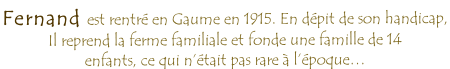 Fernand est rentré en Gaume en 1915. En dépit de son handicap,  Il reprend la ferme familiale et fonde une famille de 14 enfants, ce qui n’était pas rare à l’époque…
